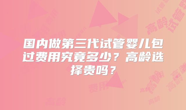 国内做第三代试管婴儿包过费用究竟多少？高龄选择贵吗？
