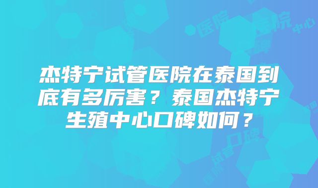 杰特宁试管医院在泰国到底有多厉害?泰国杰特宁生殖中心口碑如何?
