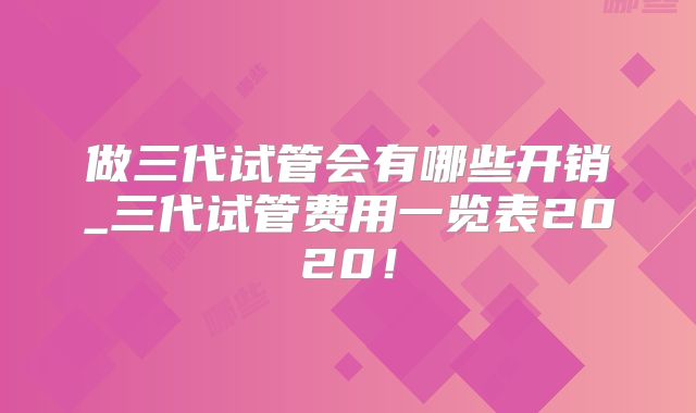 做三代试管会有哪些开销_三代试管费用一览表2020!