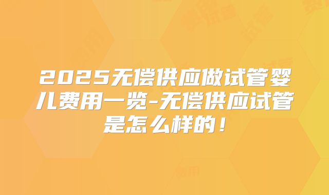 2025无偿供应做试管婴儿费用一览-无偿供应试管是怎么样的！