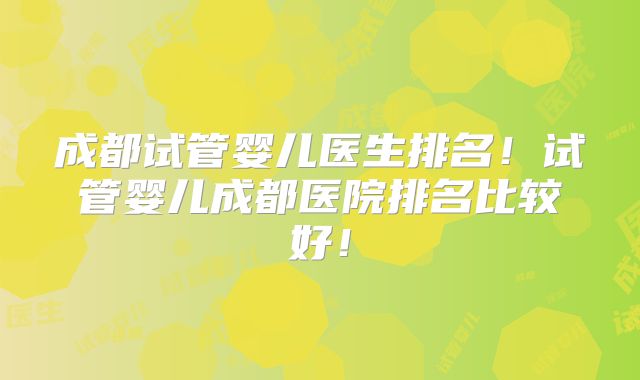 成都试管婴儿医生排名！试管婴儿成都医院排名比较好！