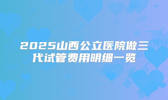 2025山西公立医院做三代试管费用明细一览