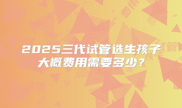 2025三代试管选生孩子大概费用需要多少？