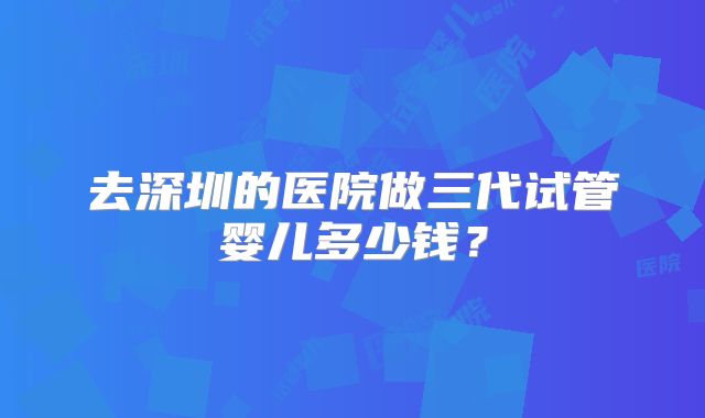 去深圳的医院做三代试管婴儿多少钱？