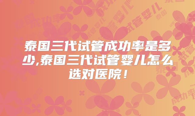 泰国三代试管成功率是多少,泰国三代试管婴儿怎么选对医院！