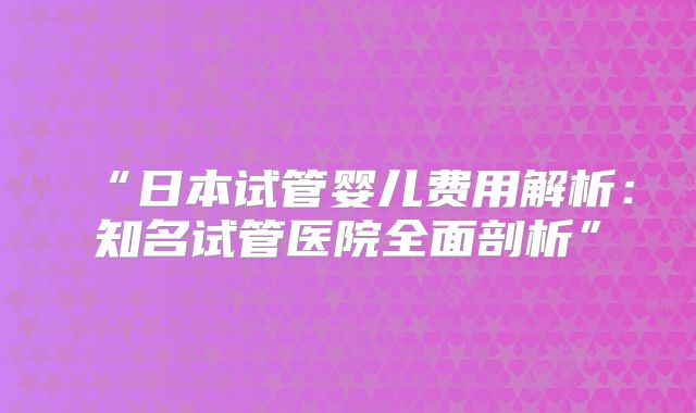 “日本试管婴儿费用解析：知名试管医院全面剖析”
