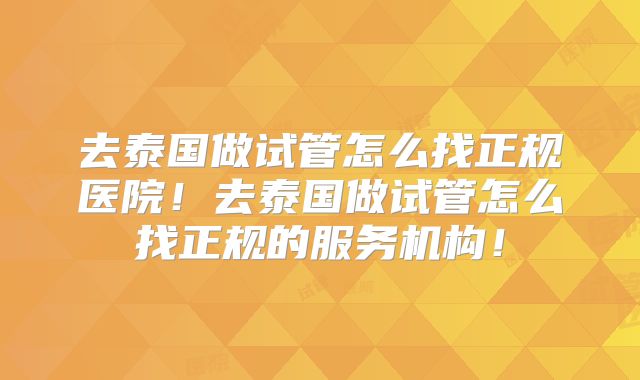 去泰国做试管怎么找正规医院！去泰国做试管怎么找正规的服务机构！