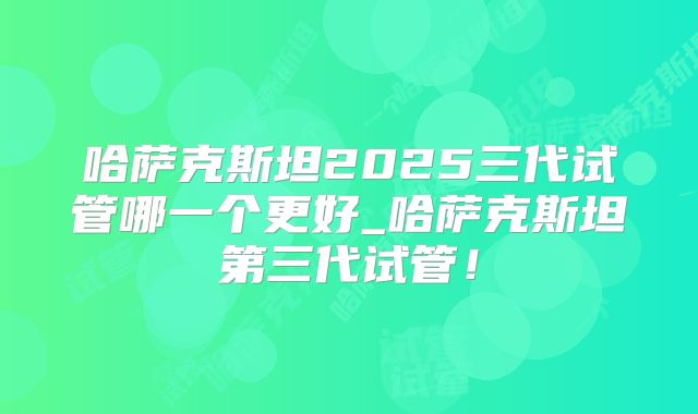 哈萨克斯坦2025三代试管哪一个更好_哈萨克斯坦第三代试管！