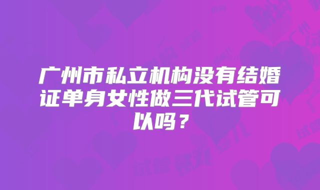广州市私立机构没有结婚证单身女性做三代试管可以吗？