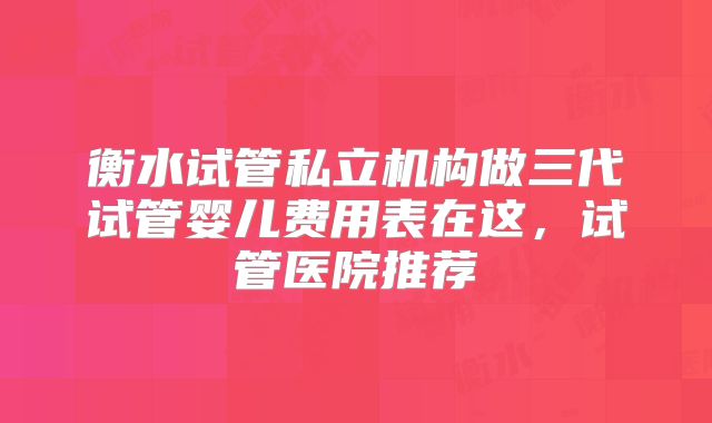 衡水试管私立机构做三代试管婴儿费用表在这，试管医院推荐