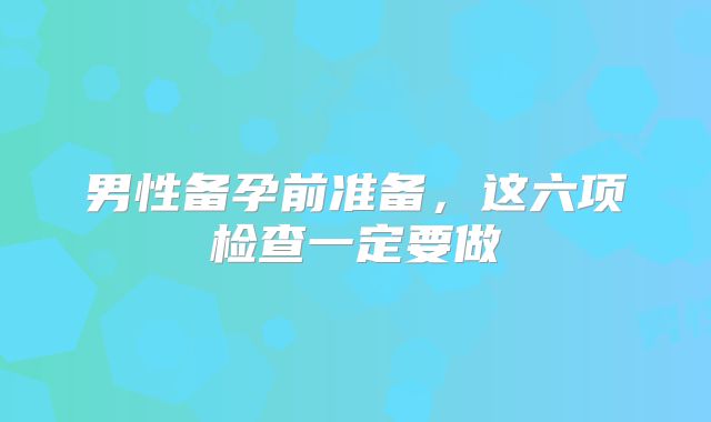 男性备孕前准备，这六项检查一定要做