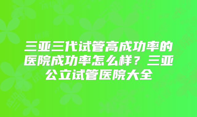 三亚三代试管高成功率的医院成功率怎么样？三亚公立试管医院大全