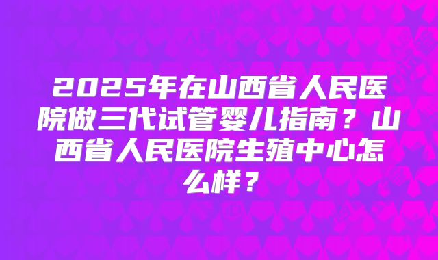2025年在山西省人民医院做三代试管婴儿指南？山西省人民医院生殖中心怎么样？