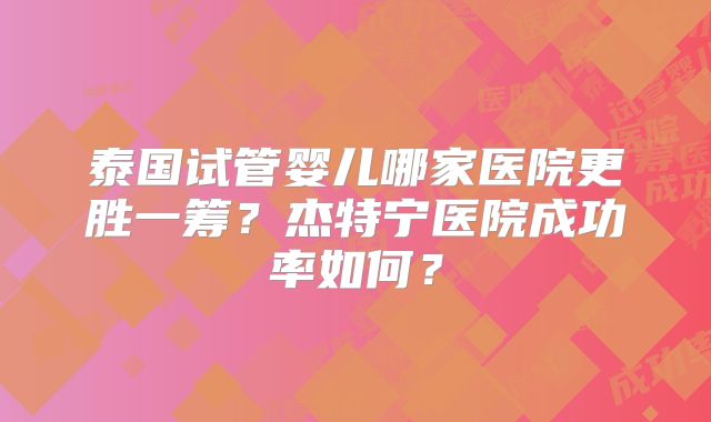 泰国试管婴儿哪家医院更胜一筹？杰特宁医院成功率如何？