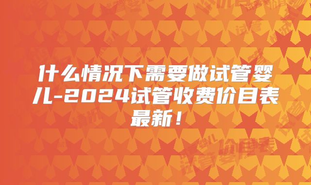 什么情况下需要做试管婴儿-2024试管收费价目表最新！