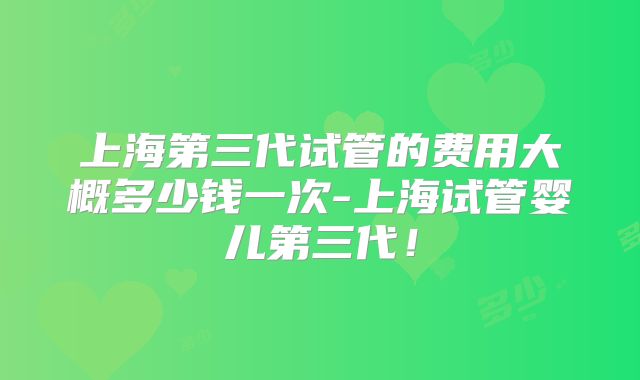上海第三代试管的费用大概多少钱一次-上海试管婴儿第三代！