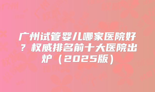 广州试管婴儿哪家医院好？权威排名前十大医院出炉（2025版）