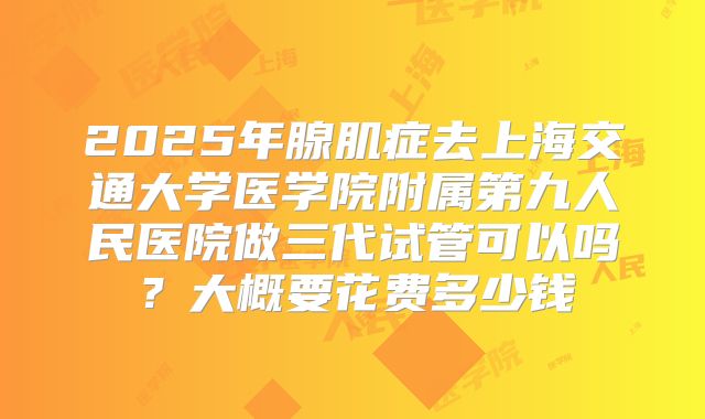 2025年腺肌症去上海交通大学医学院附属第九人民医院做三代试管可以吗？大概要花费多少钱