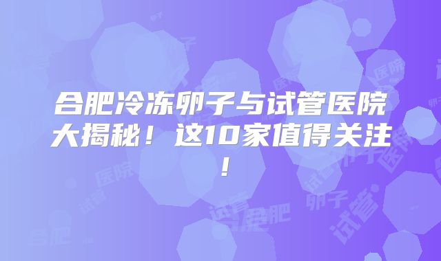 合肥冷冻卵子与试管医院大揭秘！这10家值得关注！