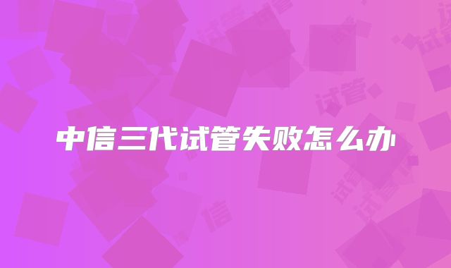 中信三代试管失败怎么办
