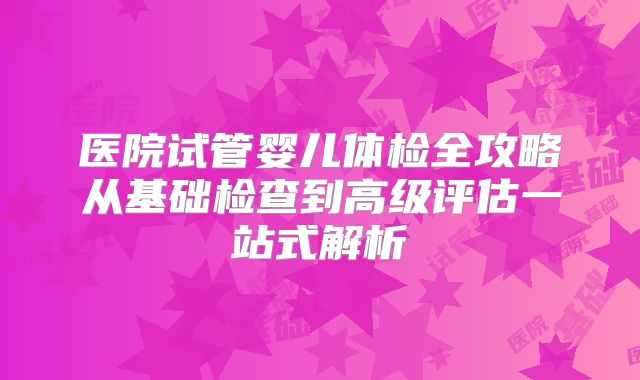 医院试管婴儿体检全攻略从基础检查到高级评估一站式解析