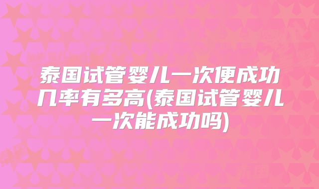 泰国试管婴儿一次便成功几率有多高(泰国试管婴儿一次能成功吗)