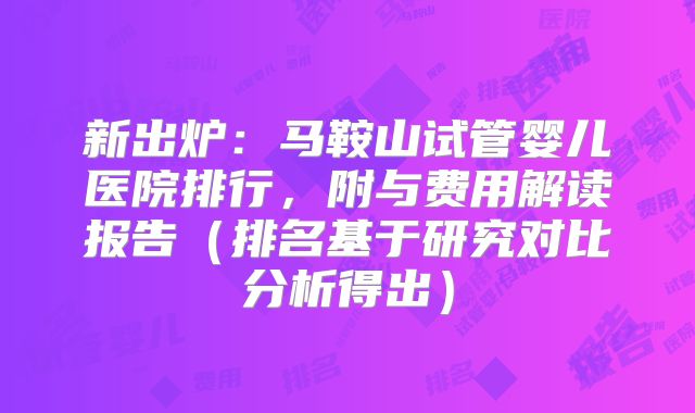 新出炉：马鞍山试管婴儿医院排行，附与费用解读报告（排名基于研究对比分析得出）