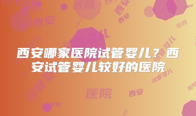 西安哪家医院试管婴儿？西安试管婴儿较好的医院
