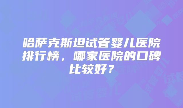 哈萨克斯坦试管婴儿医院排行榜，哪家医院的口碑比较好？