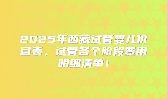 2025年西藏试管婴儿价目表，试管各个阶段费用明细清单！
