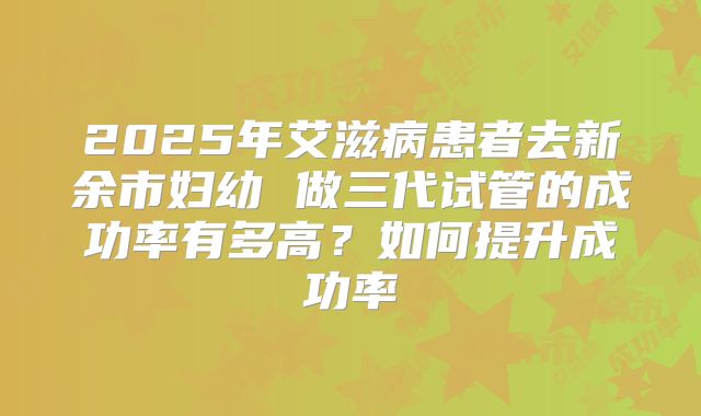 2025年艾滋病患者去新余市妇幼 做三代试管的成功率有多高？如何提升成功率