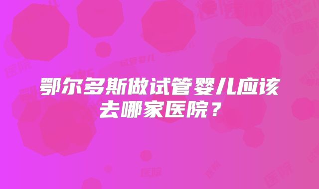 鄂尔多斯做试管婴儿应该去哪家医院？