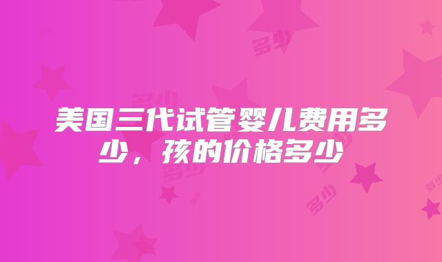 美国三代试管婴儿费用多少，孩的价格多少