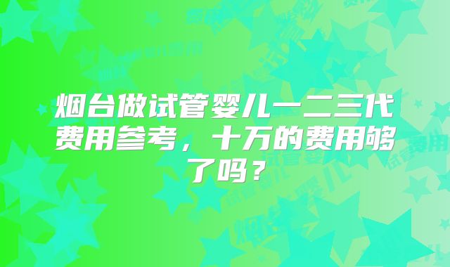 烟台做试管婴儿一二三代费用参考，十万的费用够了吗？