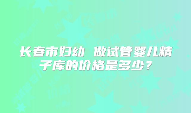 长春市妇幼 做试管婴儿精子库的价格是多少?