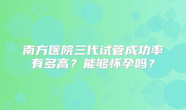 南方医院三代试管成功率有多高？能够怀孕吗？