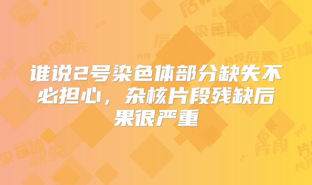 谁说2号染色体部分缺失不必担心，杂核片段残缺后果很严重