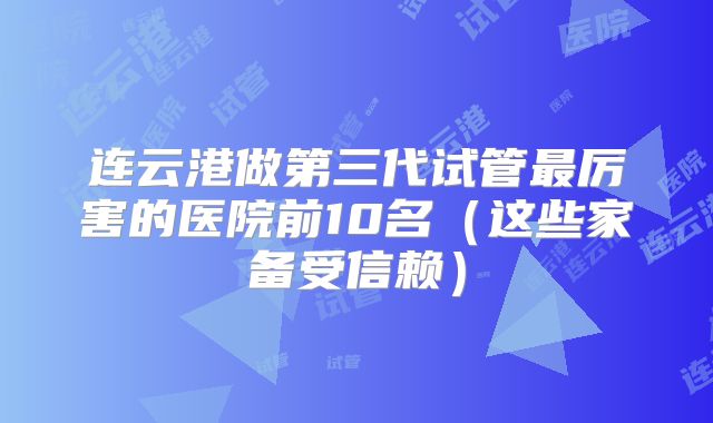 连云港做第三代试管最厉害的医院前10名(这些家备受信赖)