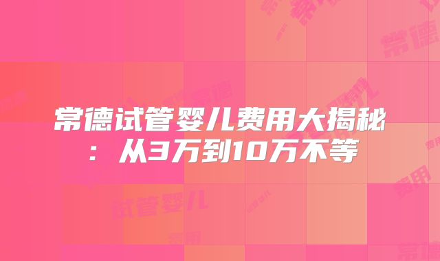常德试管婴儿费用大揭秘：从3万到10万不等