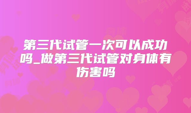 第三代试管一次可以成功吗_做第三代试管对身体有伤害吗