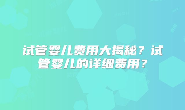 试管婴儿费用大揭秘?试管婴儿的详细费用?