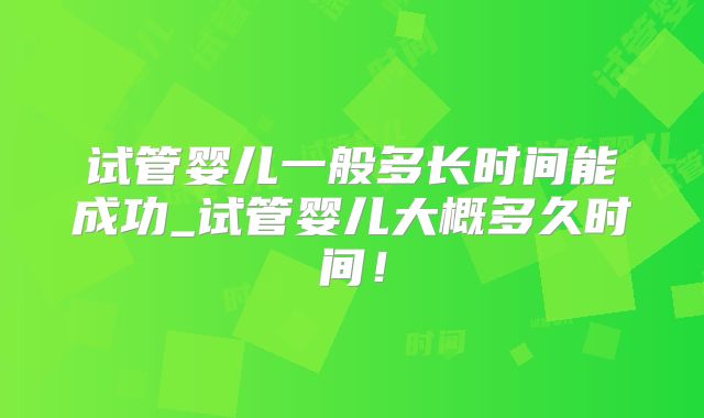 试管婴儿一般多长时间能成功_试管婴儿大概多久时间!