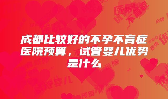 成都比较好的不孕不育症医院预算,试管婴儿优势是什么
