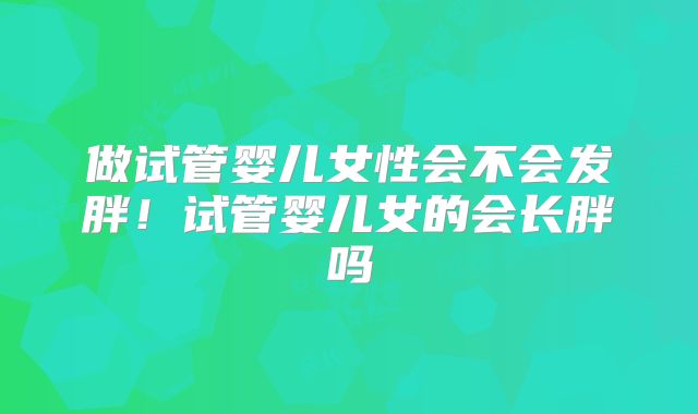 做试管婴儿女性会不会发胖！试管婴儿女的会长胖吗