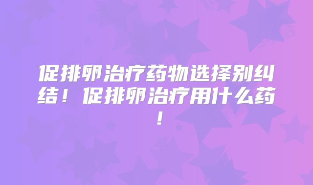 促排卵治疗药物选择别纠结!促排卵治疗用什么药!