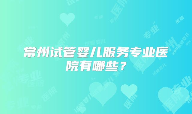 常州试管婴儿服务专业医院有哪些?