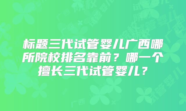 标题三代试管婴儿广西哪所院校排名靠前？哪一个擅长三代试管婴儿？
