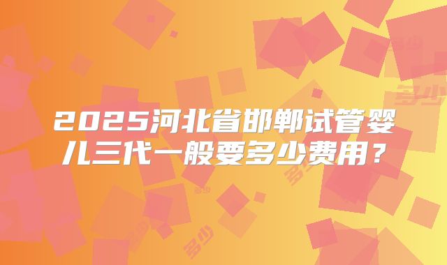 2025河北省邯郸试管婴儿三代一般要多少费用?