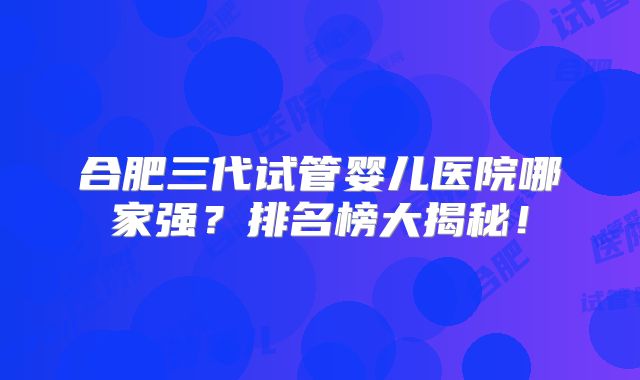 合肥三代试管婴儿医院哪家强?排名榜大揭秘!