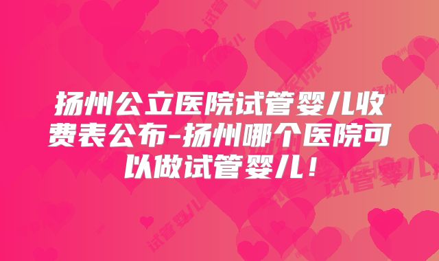 扬州公立医院试管婴儿收费表公布-扬州哪个医院可以做试管婴儿！
